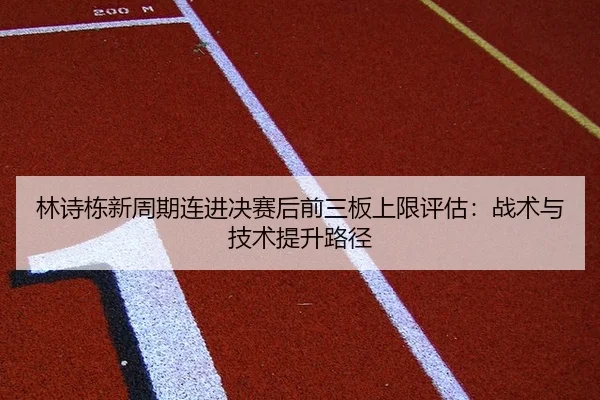 林诗栋新周期连进决赛后前三板上限评估：战术与技术提升路径